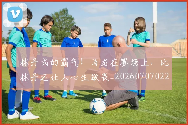 林丹式的霸气！马龙在赛场上，比林丹还让人心生敬畏_20260707022552