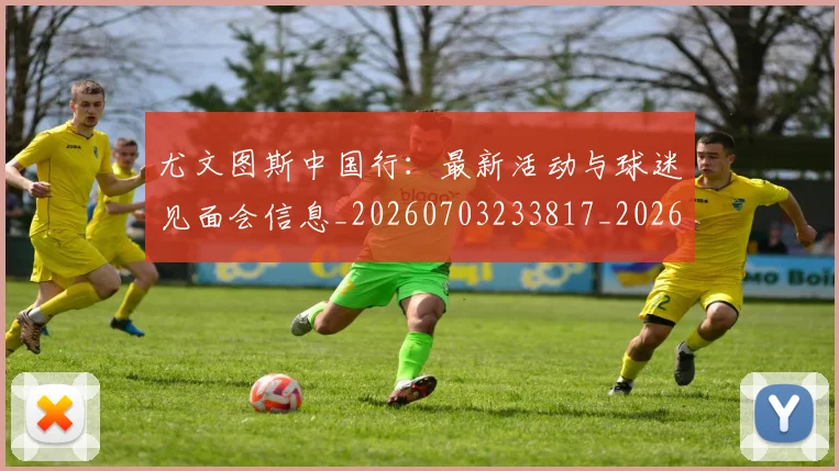 尤文图斯中国行：最新活动与球迷见面会信息_20260703233817_20260722151129