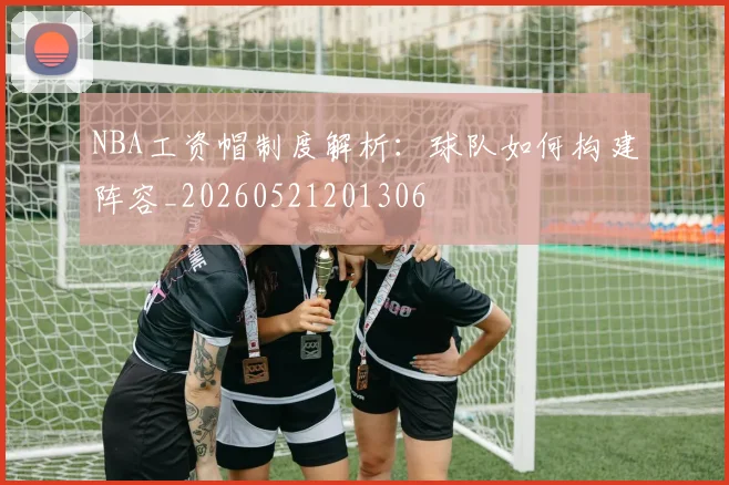 NBA工资帽制度解析:球队如何构建阵容_20260521201306