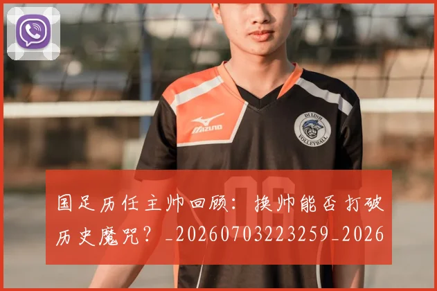 国足历任主帅回顾：换帅能否打破历史魔咒？_20260703223259_20260719162554