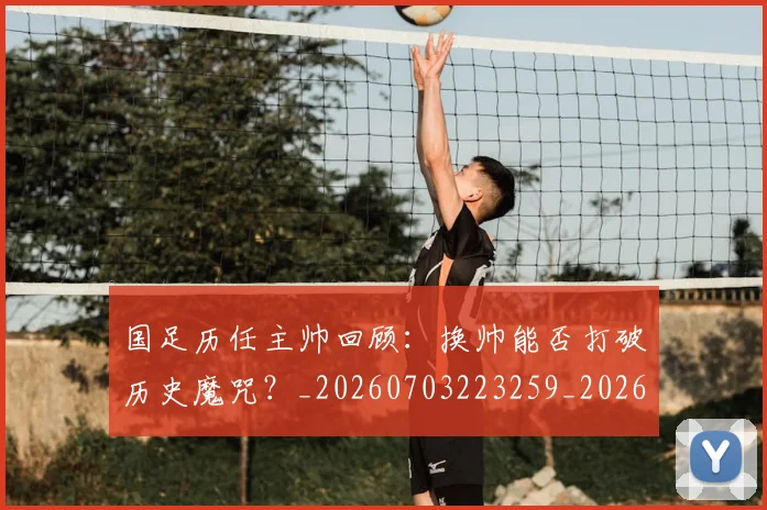 国足历任主帅回顾：换帅能否打破历史魔咒？_20260703223259_20260719162554